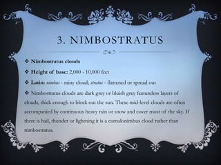 3. NIMBOSTRATUS
 Nimbostratus clouds
 Height of base: 2,000 - 10,000 feet
 Latin: nimbus - rainy cloud; stratus - flattened or spread out
 Nimbostratus clouds are dark grey or bluish grey featureless layers of
clouds, thick enough to block out the sun. These mid-level clouds are often
accompanied by continuous heavy rain or snow and cover most of the sky. If
there is hail, thunder or lightning it is a cumulonimbus cloud rather than
nimbostratus.

 