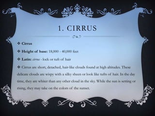 1. CIRRUS
 Cirrus
 Height of base: 18,000 - 40,000 feet
 Latin: cirrus - lock or tuft of hair

 Cirrus are short, detached, hair-like clouds found at high altitudes. These
delicate clouds are wispy with a silky sheen or look like tufts of hair. In the day
time, they are whiter than any other cloud in the sky. While the sun is setting or
rising, they may take on the colors of the sunset.

 