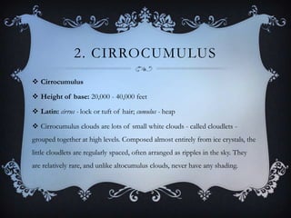 2. CIRROCUMULUS
 Cirrocumulus
 Height of base: 20,000 - 40,000 feet
 Latin: cirrus - lock or tuft of hair; cumulus - heap

 Cirrocumulus clouds are lots of small white clouds - called cloudlets grouped together at high levels. Composed almost entirely from ice crystals, the
little cloudlets are regularly spaced, often arranged as ripples in the sky. They
are relatively rare, and unlike altocumulus clouds, never have any shading.

 