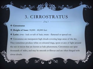 3. CIRROSTRATUS
 Cirrostratus
 Height of base: 18,000 - 40,000 feet
 Latin: cirrus - lock or tuft of hair; stratus - flattened or spread out
 Cirrostratus are transparent high clouds covering large areas of the sky.
They sometimes produce white or coloured rings, spots or arcs of light around
the sun or moon that are known as halo phenomena. Cirrostratus can span
thousands of miles, and may be smooth or fibrous and are often fringed with
cirrus clouds.

 