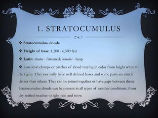 1. STRATOCUMULUS
 Stratocumulus clouds
 Height of base: 1,200 - 6,500 feet
 Latin: stratus - flattened; cumulus - heap
 Low-level clumps or patches of cloud varying in color from bright white to
dark grey. They normally have well defined bases and some parts are much
darker than others. They can be joined together or have gaps between them.
Stratocumulus clouds can be present in all types of weather conditions, from

dry settled weather to light rain and snow.

 