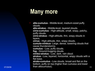 Many more alto-cumulus  - Middle-level, medium-sized puffy clouds. alto-stratus  - Middle-level, layered clouds. cirro-cumulus  - High-altitude, small, wispy, patchy, puffy clouds. cirro-stratus  - High-altitude, thin, wispy clouds in layers. cirrus  - High-altitude, thin, wispy clouds. cumulo-nimbus - Large, dense, towering clouds that cause thunderstorms. cumulus  - Low, puffy clouds. fog  - Ground-hugging clouds. nimbo-stratus  - Low, dark, rain cloud. stratus  - Low, layered, horizontal, wispy clouds with a flat base. strato-cumulus  - Low clouds, broad and flat on the bottom, puffy on top (higher than cumulus and lower than altocumulus).  