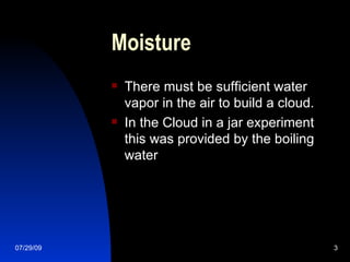 Moisture There must be sufficient water vapor in the air to build a cloud. In the Cloud in a jar experiment this was provided by the boiling water 