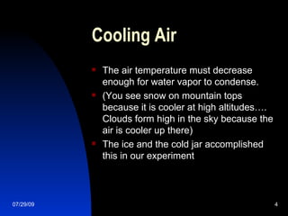 Cooling Air The air temperature must decrease enough for water vapor to condense. (You see snow on mountain tops because it is cooler at high altitudes…. Clouds form high in the sky because the air is cooler up there) The ice and the cold jar accomplished this in our experiment 