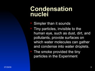 Condensation nuclei  Simpler than it sounds Tiny particles, invisible to the human eye, such as dust, dirt, and pollutants, provide surfaces on which water molecules can gather and condense into water droplets. The smoke provided the tiny particles in the Experiment 