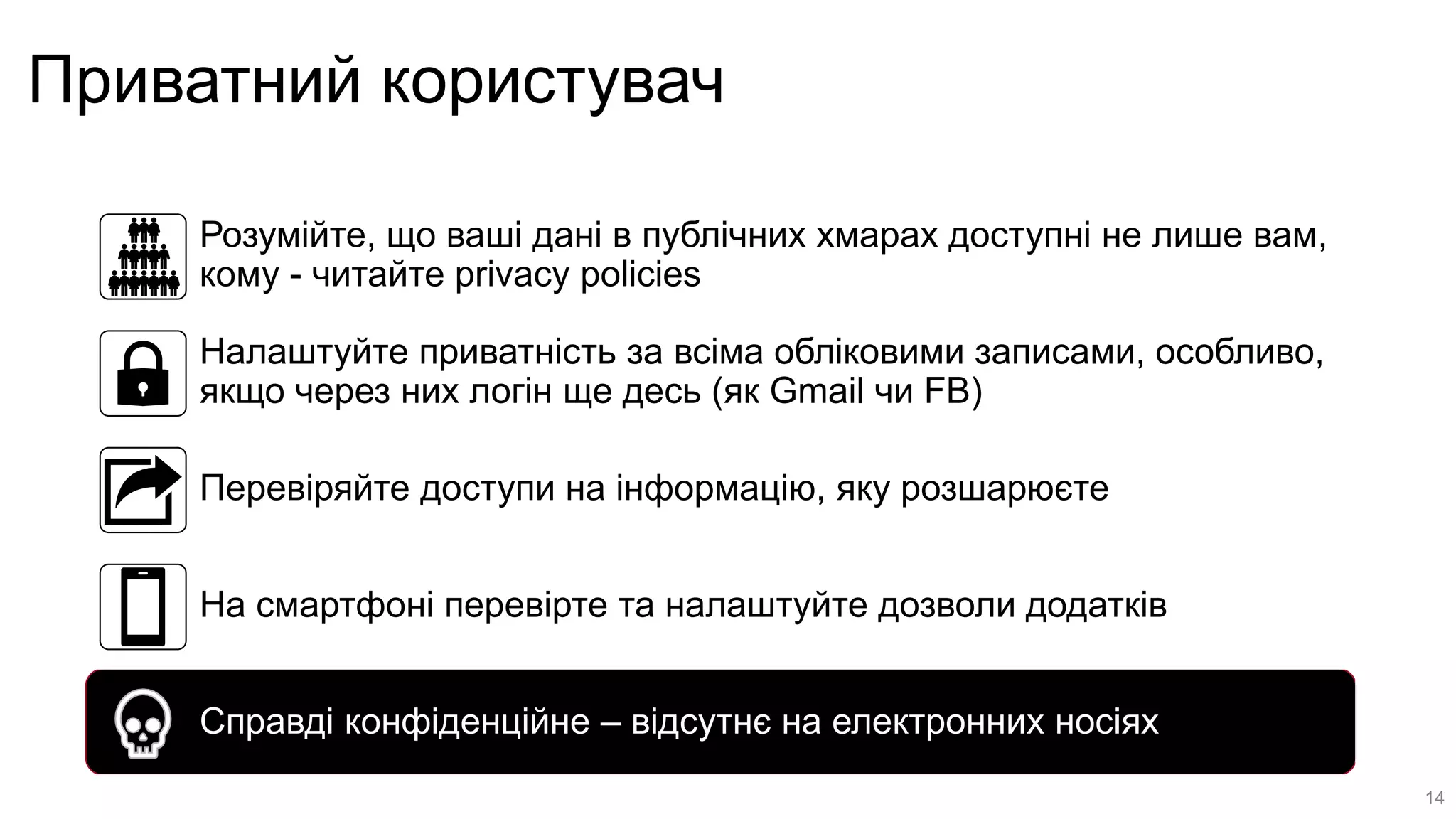 Приватний користувач
Розумійте, що ваші дані в публічних хмарах доступні не лише вам,
кому - читайте privacy policies
Налаштуйте приватність за всіма обліковими записами, особливо,
якщо через них логін ще десь (як Gmail чи FB)
Перевіряйте доступи на інформацію, яку розшарюєте
На смартфоні перевірте та налаштуйте дозволи додатків
Справді конфіденційне – відсутнє на електронних носіях
14
 