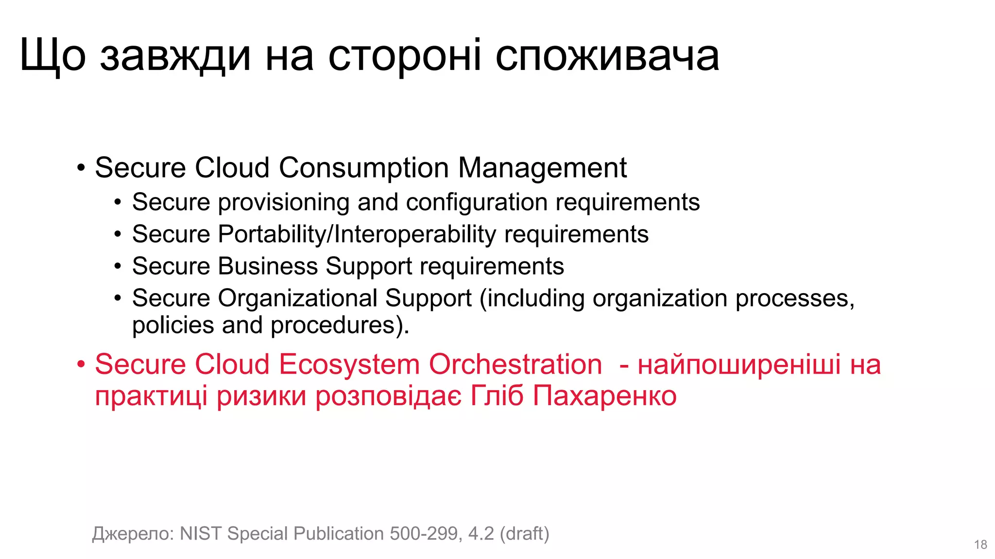 Що завжди на стороні споживача
• Secure Cloud Consumption Management
• Secure provisioning and configuration requirements
• Secure Portability/Interoperability requirements
• Secure Business Support requirements
• Secure Organizational Support (including organization processes,
policies and procedures).
• Secure Cloud Ecosystem Orchestration - найпоширеніші на
практиці ризики розповідає Гліб Пахаренко
Джерело: NIST Special Publication 500-299, 4.2 (draft) 18
 