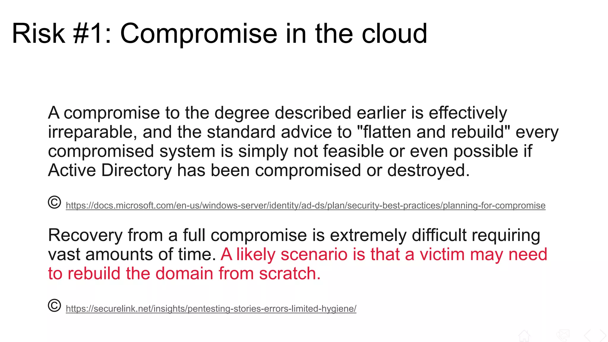 Risk #1: Compromise in the cloud
A compromise to the degree described earlier is effectively
irreparable, and the standard advice to "flatten and rebuild" every
compromised system is simply not feasible or even possible if
Active Directory has been compromised or destroyed.
© https://docs.microsoft.com/en-us/windows-server/identity/ad-ds/plan/security-best-practices/planning-for-compromise
Recovery from a full compromise is extremely difficult requiring
vast amounts of time. A likely scenario is that a victim may need
to rebuild the domain from scratch.
© https://securelink.net/insights/pentesting-stories-errors-limited-hygiene/
 
