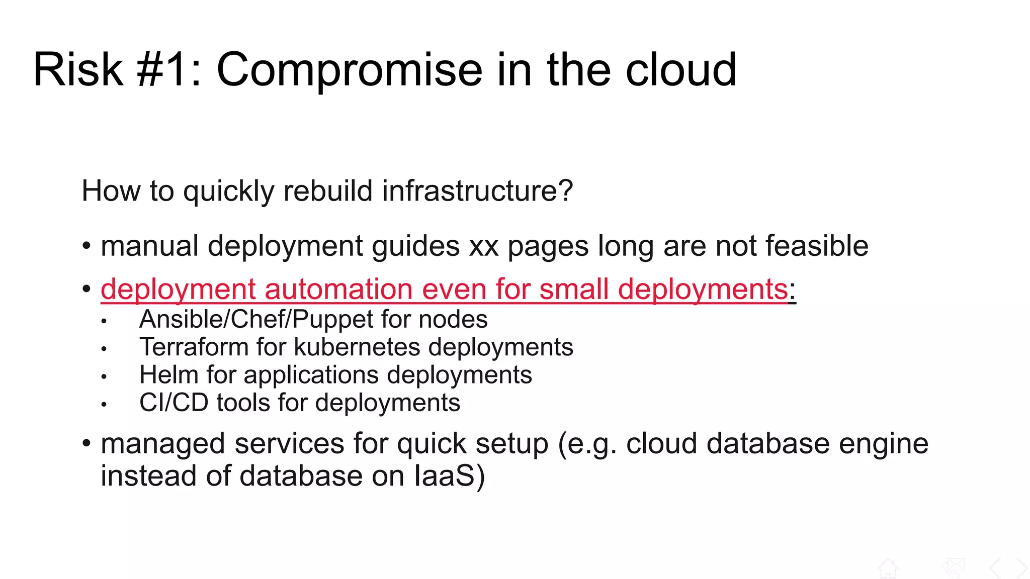 How to quickly rebuild infrastructure?
• manual deployment guides xx pages long are not feasible
• deployment automation even for small deployments:
• Ansible/Chef/Puppet for nodes
• Terraform for kubernetes deployments
• Helm for applications deployments
• CI/CD tools for deployments
• managed services for quick setup (e.g. cloud database engine
instead of database on IaaS)
Risk #1: Compromise in the cloud
 