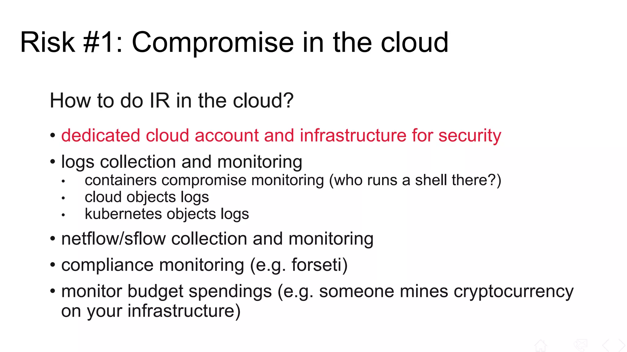 How to do IR in the cloud?
• dedicated cloud account and infrastructure for security
• logs collection and monitoring
• containers compromise monitoring (who runs a shell there?)
• cloud objects logs
• kubernetes objects logs
• netflow/sflow collection and monitoring
• compliance monitoring (e.g. forseti)
• monitor budget spendings (e.g. someone mines cryptocurrency
on your infrastructure)
Risk #1: Compromise in the cloud
 