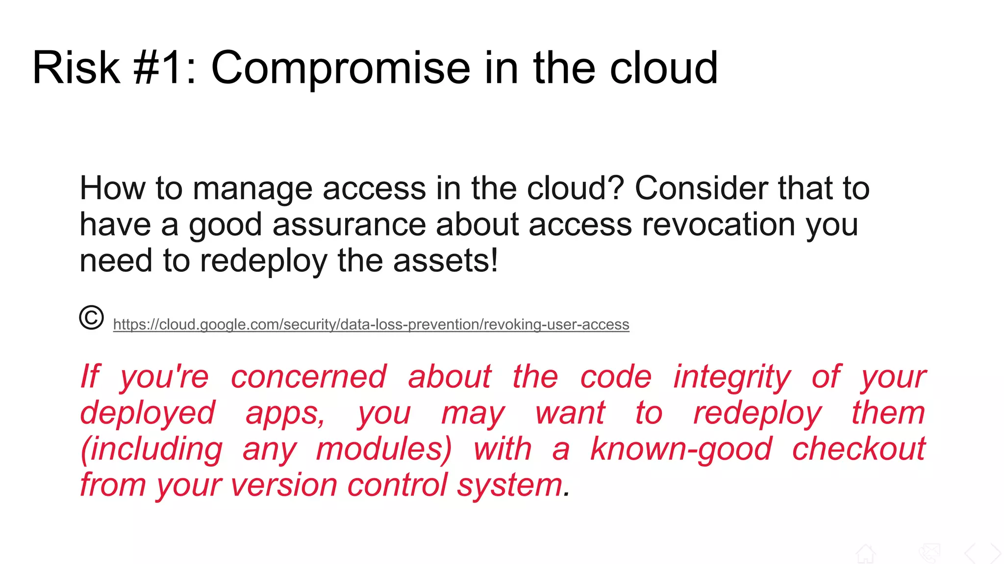 How to manage access in the cloud? Consider that to
have a good assurance about access revocation you
need to redeploy the assets!
© https://cloud.google.com/security/data-loss-prevention/revoking-user-access
If you're concerned about the code integrity of your
deployed apps, you may want to redeploy them
(including any modules) with a known-good checkout
from your version control system.
Risk #1: Compromise in the cloud
 