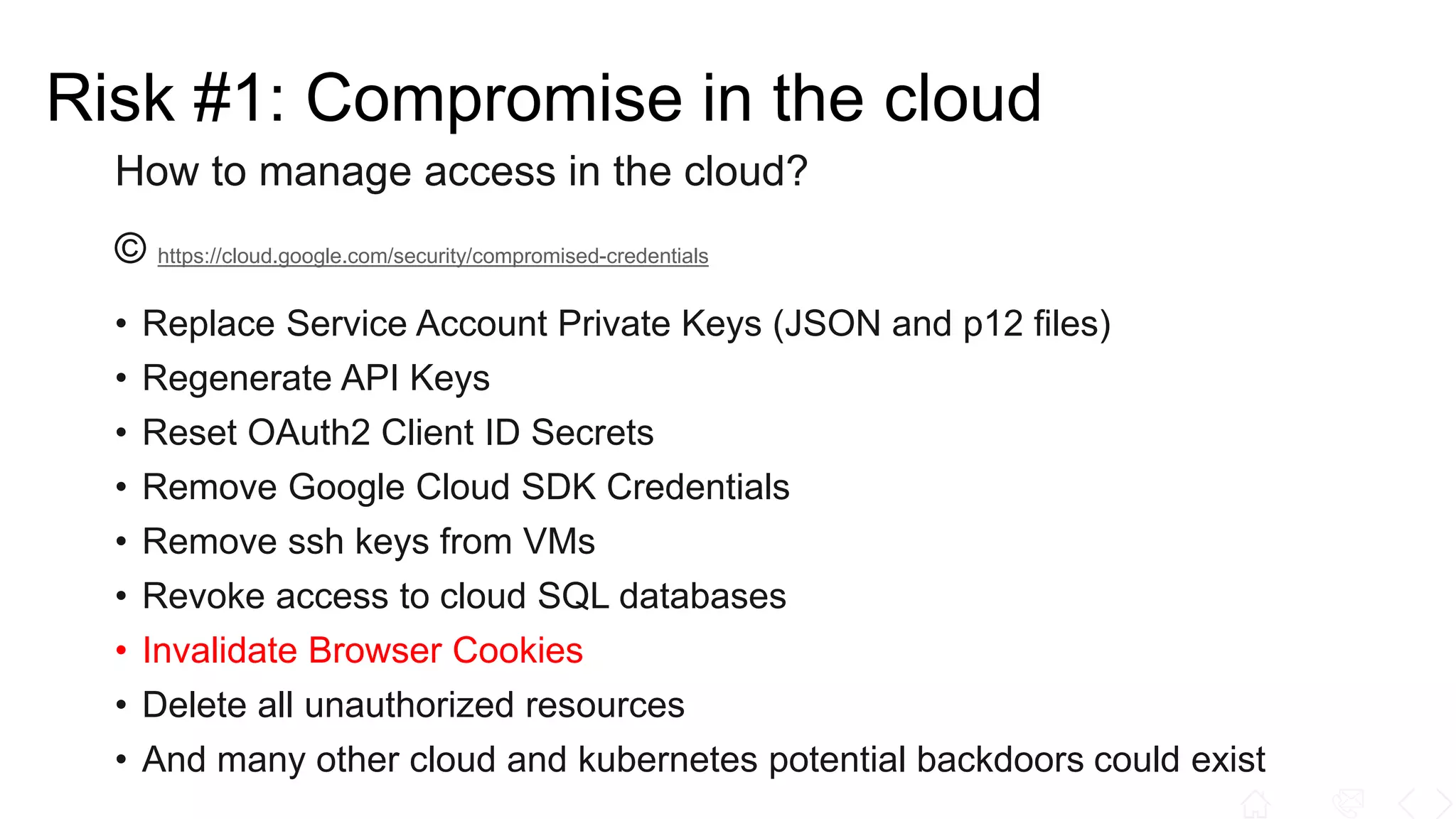 How to manage access in the cloud?
© https://cloud.google.com/security/compromised-credentials
• Replace Service Account Private Keys (JSON and p12 files)
• Regenerate API Keys
• Reset OAuth2 Client ID Secrets
• Remove Google Cloud SDK Credentials
• Remove ssh keys from VMs
• Revoke access to cloud SQL databases
• Invalidate Browser Cookies
• Delete all unauthorized resources
• And many other cloud and kubernetes potential backdoors could exist
Risk #1: Compromise in the cloud
 