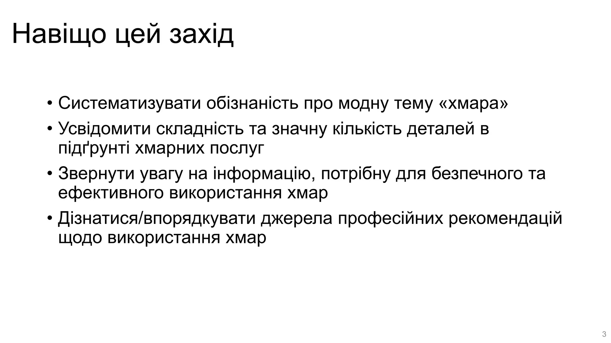 Навіщо цей захід
• Систематизувати обізнаність про модну тему «хмара»
• Усвідомити складність та значну кількість деталей в
підґрунті хмарних послуг
• Звернути увагу на інформацію, потрібну для безпечного та
ефективного використання хмар
• Дізнатися/впорядкувати джерела професійних рекомендацій
щодо використання хмар
3
 