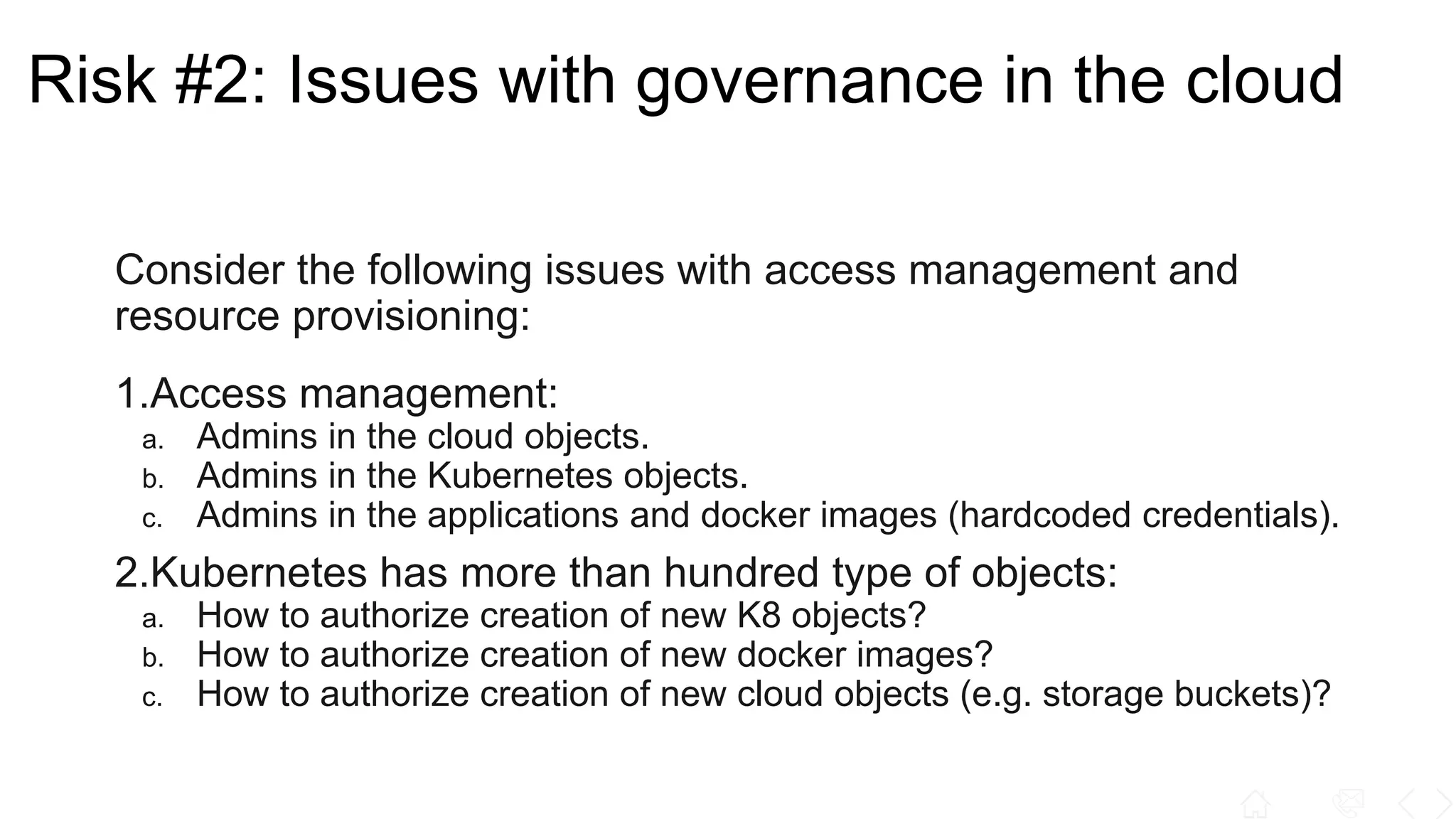 Risk #2: Issues with governance in the cloud
Consider the following issues with access management and
resource provisioning:
1.Access management:
a. Admins in the cloud objects.
b. Admins in the Kubernetes objects.
c. Admins in the applications and docker images (hardcoded credentials).
2.Kubernetes has more than hundred type of objects:
a. How to authorize creation of new K8 objects?
b. How to authorize creation of new docker images?
c. How to authorize creation of new cloud objects (e.g. storage buckets)?
 