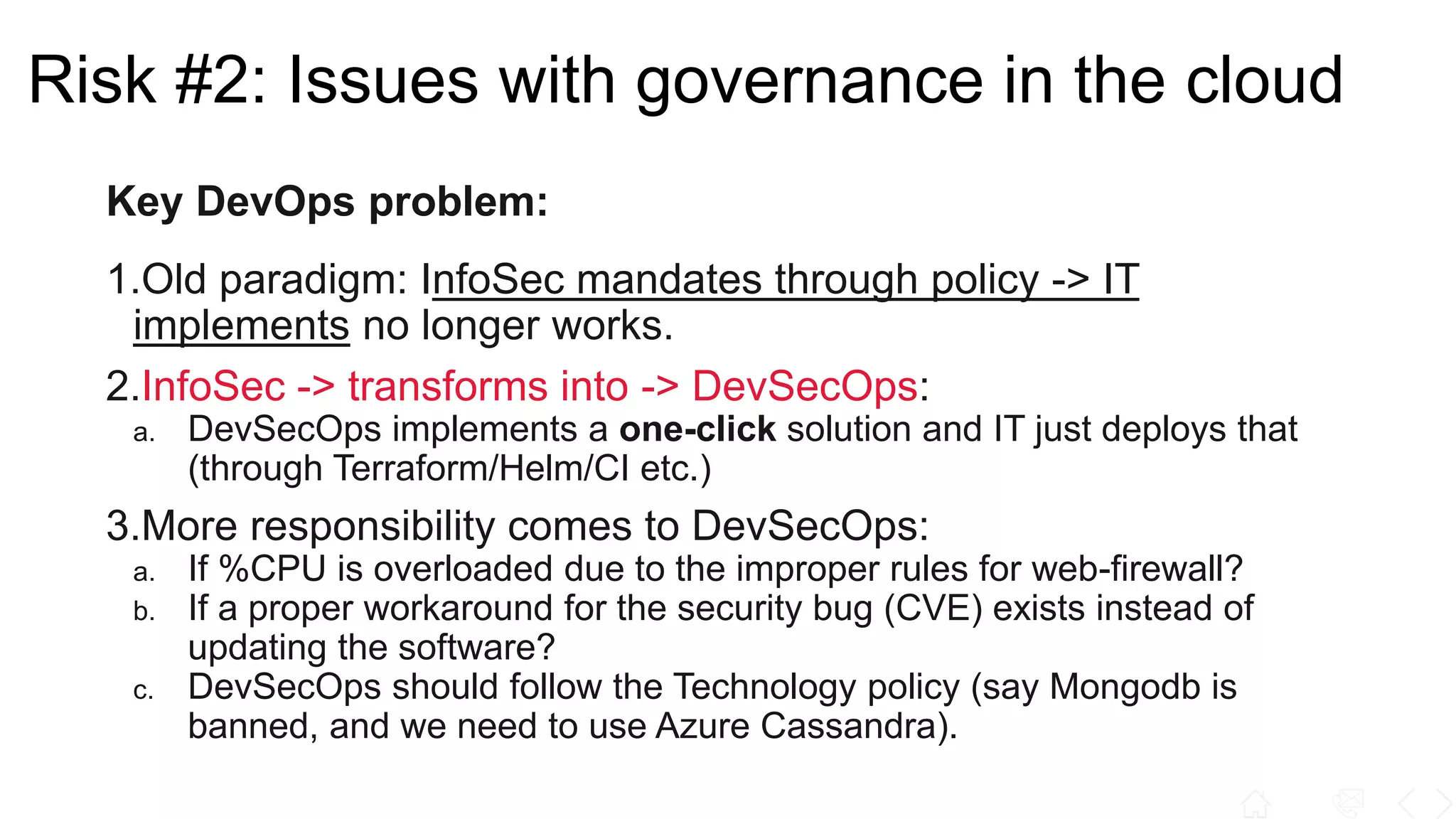Key DevOps problem:
1.Old paradigm: InfoSec mandates through policy -> IT
implements no longer works.
2.InfoSec -> transforms into -> DevSecOps:
a. DevSecOps implements a one-click solution and IT just deploys that
(through Terraform/Helm/CI etc.)
3.More responsibility comes to DevSecOps:
a. If %CPU is overloaded due to the improper rules for web-firewall?
b. If a proper workaround for the security bug (CVE) exists instead of
updating the software?
c. DevSecOps should follow the Technology policy (say Mongodb is
banned, and we need to use Azure Cassandra).
Risk #2: Issues with governance in the cloud
 