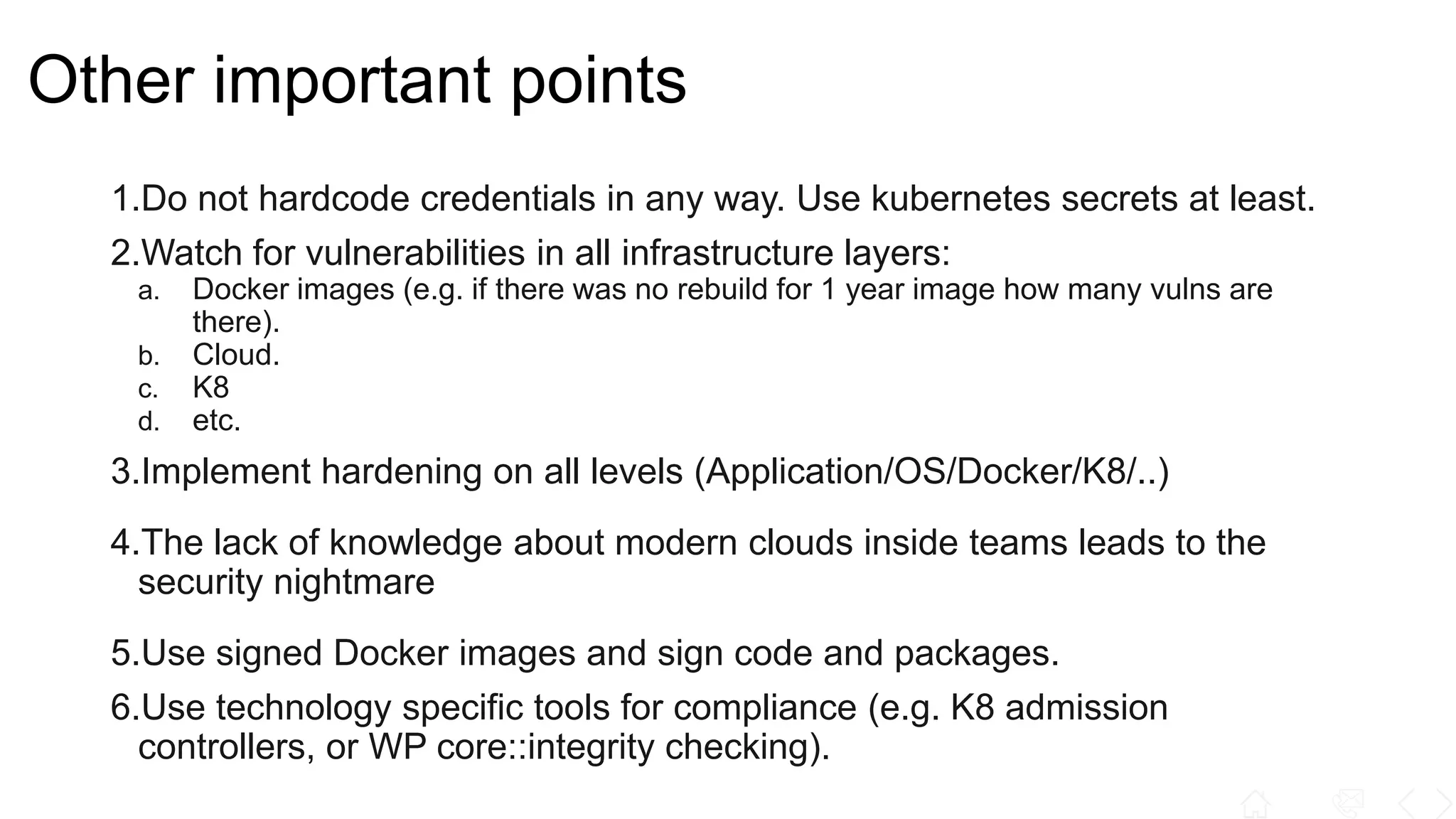 Other important points
1.Do not hardcode credentials in any way. Use kubernetes secrets at least.
2.Watch for vulnerabilities in all infrastructure layers:
a. Docker images (e.g. if there was no rebuild for 1 year image how many vulns are
there).
b. Cloud.
c. K8
d. etc.
3.Implement hardening on all levels (Application/OS/Docker/K8/..)
4.The lack of knowledge about modern clouds inside teams leads to the
security nightmare
5.Use signed Docker images and sign code and packages.
6.Use technology specific tools for compliance (e.g. K8 admission
controllers, or WP core::integrity checking).
 