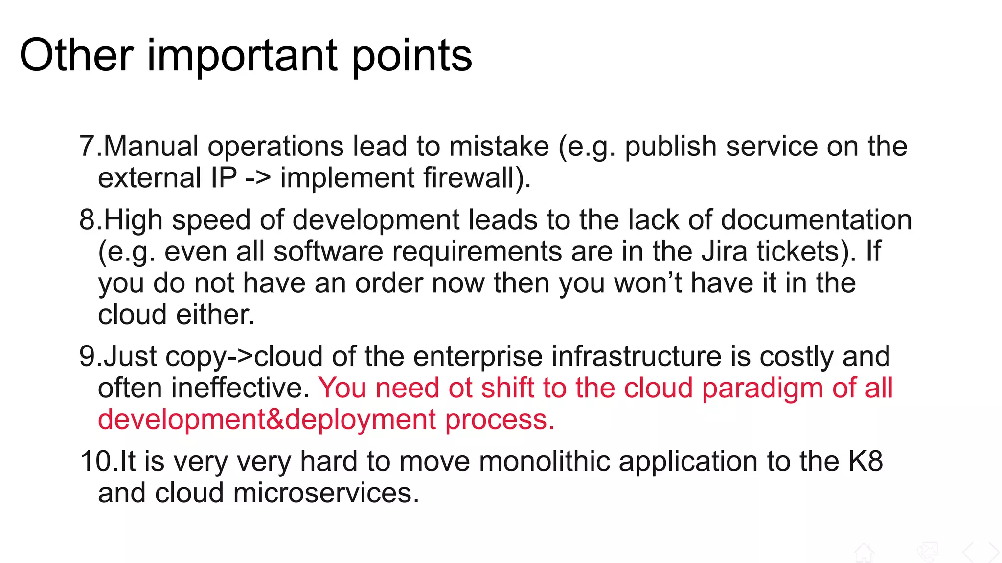 Other important points
7.Manual operations lead to mistake (e.g. publish service on the
external IP -> implement firewall).
8.High speed of development leads to the lack of documentation
(e.g. even all software requirements are in the Jira tickets). If
you do not have an order now then you won’t have it in the
cloud either.
9.Just copy->cloud of the enterprise infrastructure is costly and
often ineffective. You need ot shift to the cloud paradigm of all
development&deployment process.
10.It is very very hard to move monolithic application to the K8
and cloud microservices.
 