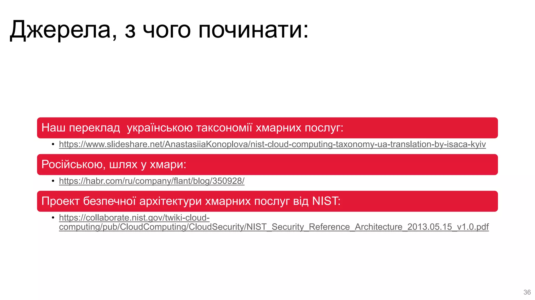 Джерела, з чого починати:
Наш переклад українською таксономії хмарних послуг:
• https://www.slideshare.net/AnastasiiaKonoplova/nist-cloud-computing-taxonomy-ua-translation-by-isaca-kyiv
Російською, шлях у хмари:
• https://habr.com/ru/company/flant/blog/350928/
Проект безпечної архітектури хмарних послуг від NIST:
• https://collaborate.nist.gov/twiki-cloud-
computing/pub/CloudComputing/CloudSecurity/NIST_Security_Reference_Architecture_2013.05.15_v1.0.pdf
36
 