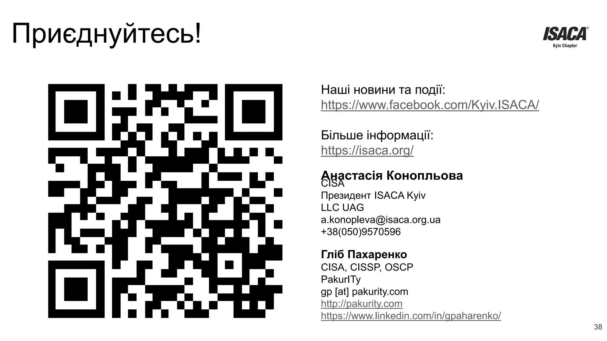 Приєднуйтесь!
Анастасія Конопльова
Наші новини та події:
https://www.facebook.com/Kyiv.ISACA/
Більше інформації:
https://isaca.org/
CISA
Президент ISACA Kyiv
LLC UAG
a.konopleva@isaca.org.ua
+38(050)9570596
38
Гліб Пахаренко
CISA, CISSP, OSCP
PakurITy
gp [at] pakurity.com
http://pakurity.com
https://www.linkedin.com/in/gpaharenko/
 