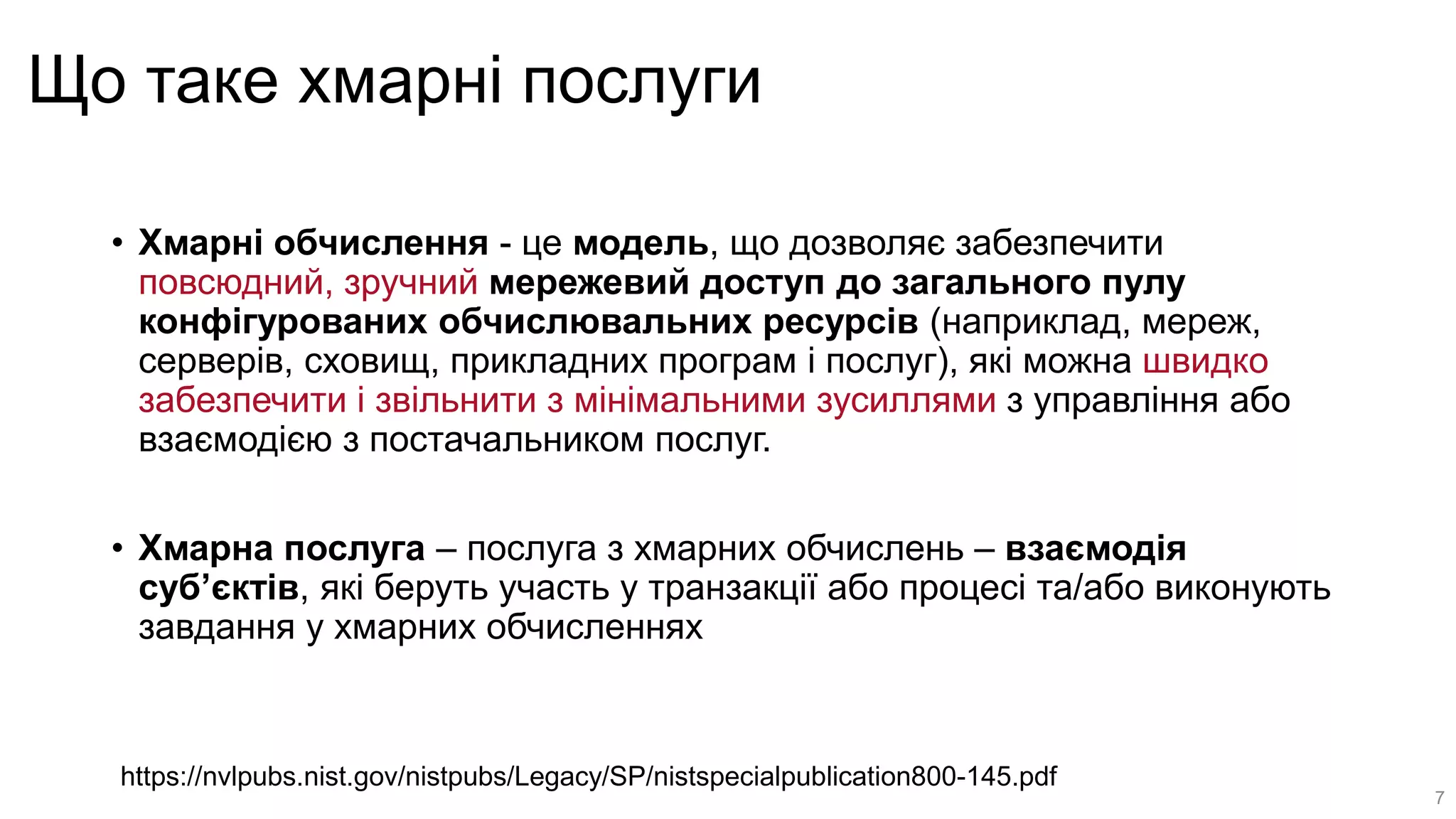 Що таке хмарні послуги
• Хмарні обчислення - це модель, що дозволяє забезпечити
повсюдний, зручний мережевий доступ до загального пулу
конфігурованих обчислювальних ресурсів (наприклад, мереж,
серверів, сховищ, прикладних програм і послуг), які можна швидко
забезпечити і звільнити з мінімальними зусиллями з управління або
взаємодією з постачальником послуг.
• Хмарна послуга – послуга з хмарних обчислень – взаємодія
суб’єктів, які беруть участь у транзакції або процесі та/або виконують
завдання у хмарних обчисленнях
https://nvlpubs.nist.gov/nistpubs/Legacy/SP/nistspecialpublication800-145.pdf
7
 