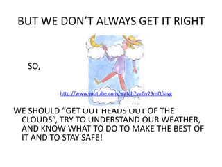 BUT WE DON’T ALWAYS GET IT RIGHT SO,WE SHOULD “GET OUT HEADS OUT OF THE CLOUDS”, TRY TO UNDERSTAND OUR WEATHER, AND KNOW WHAT TO DO TO MAKE THE BEST OF IT AND TO STAY SAFE!http://www.youtube.com/watch?v=Gy29mQfiavg