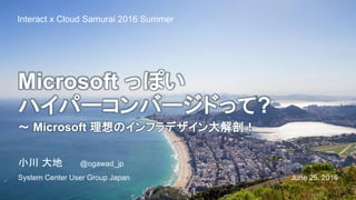 Microsoft っぽい
ハイパーコンバージドって?
～ Microsoft 理想のインフラデザイン大解剖！
June 25, 2016
Interact x Cloud Samurai 2016 Summer
小川 大地 @ogawad_jp
System Center User Group Japan
 