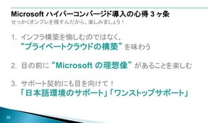 せっかくオンプレを残すんだから、楽しみましょう！
1. インフラ構築を愉しむのではなく、
“プライベートクラウドの構築” を味わう
2. 目の前に “Microsoft の理想像” があることを楽しむ
3. サポート契約にも目を向けて！
「日本語環境のサポート」 「ワンストップサポート」
39
Microsoft ハイパーコンバージド導入の心得 3 ヶ条
 