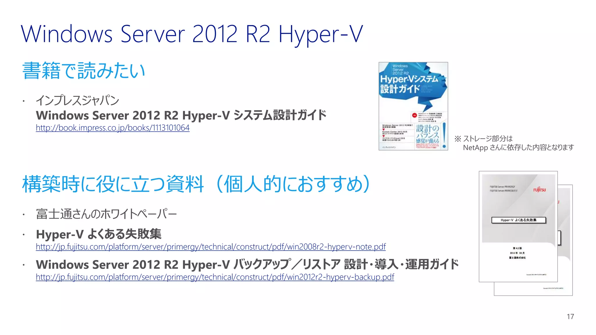 書籍で読みたい
http://book.impress.co.jp/books/1113101064
構築時に役に立つ資料（個人的におすすめ）
http://jp.fujitsu.com/platform/server/primergy/technical/construct/pdf/win2008r2-hyperv-note.pdf
http://jp.fujitsu.com/platform/server/primergy/technical/construct/pdf/win2012r2-hyperv-backup.pdf
※ ストレージ部分は
NetApp さんに依存した内容となります
 