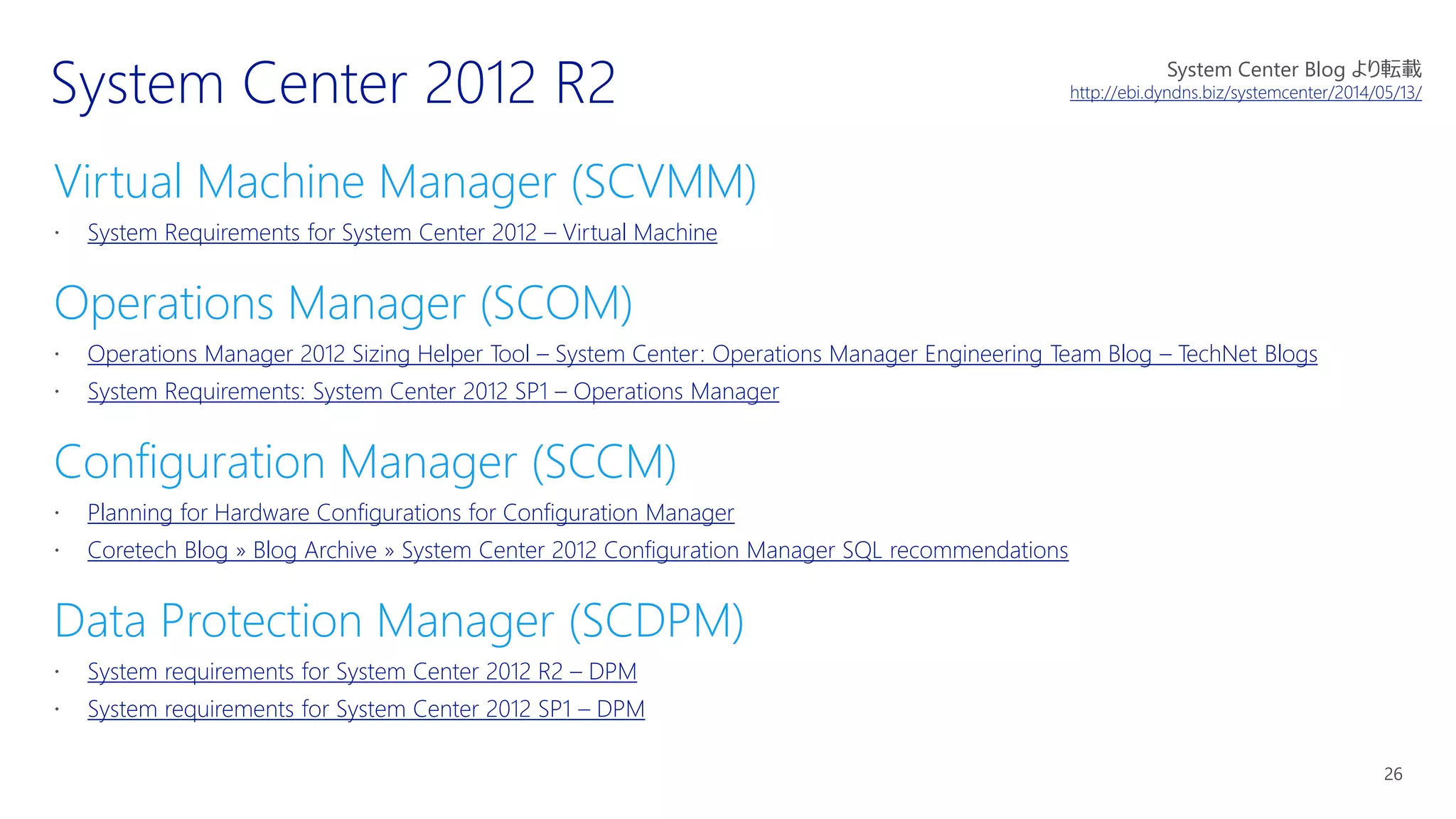Virtual Machine Manager (SCVMM)
System Requirements for System Center 2012 – Virtual Machine
Operations Manager (SCOM)
Operations Manager 2012 Sizing Helper Tool – System Center: Operations Manager Engineering Team Blog – TechNet Blogs
System Requirements: System Center 2012 SP1 – Operations Manager
Configuration Manager (SCCM)
Planning for Hardware Configurations for Configuration Manager
Coretech Blog » Blog Archive » System Center 2012 Configuration Manager SQL recommendations
Data Protection Manager (SCDPM)
System requirements for System Center 2012 R2 – DPM
System requirements for System Center 2012 SP1 – DPM
System Center Blog より転載
http://ebi.dyndns.biz/systemcenter/2014/05/13/
 