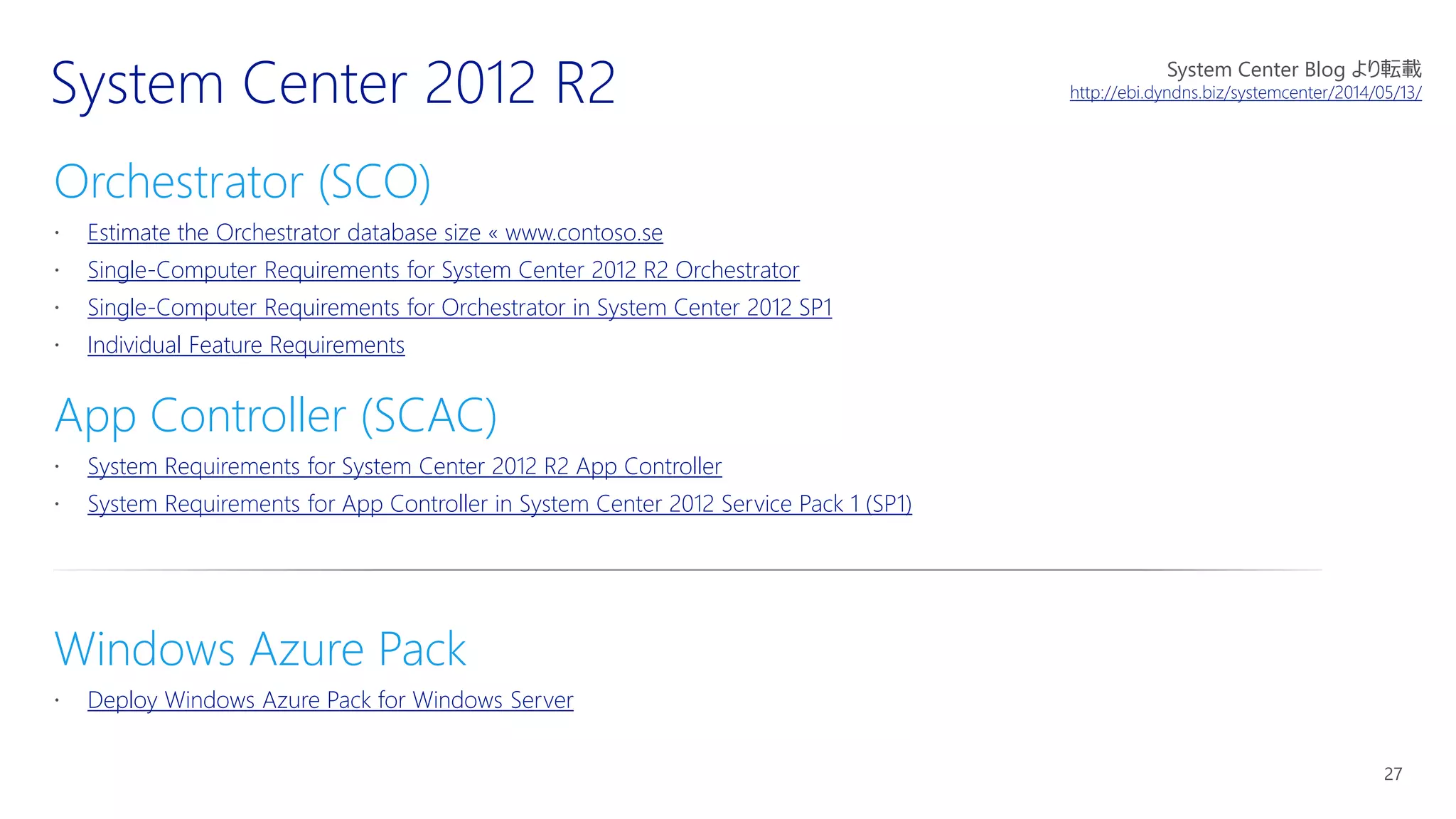 Orchestrator (SCO)
Estimate the Orchestrator database size « www.contoso.se
Single-Computer Requirements for System Center 2012 R2 Orchestrator
Single-Computer Requirements for Orchestrator in System Center 2012 SP1
Individual Feature Requirements
App Controller (SCAC)
System Requirements for System Center 2012 R2 App Controller
System Requirements for App Controller in System Center 2012 Service Pack 1 (SP1)
Windows Azure Pack
Deploy Windows Azure Pack for Windows Server
System Center Blog より転載
http://ebi.dyndns.biz/systemcenter/2014/05/13/
 