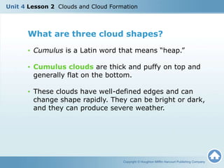 What are three cloud shapes?
• Cumulus is a Latin word that means “heap.”
• Cumulus clouds are thick and puffy on top and
generally flat on the bottom.
• These clouds have well-defined edges and can
change shape rapidly. They can be bright or dark,
and they can produce severe weather.
Copyright © Houghton Mifflin Harcourt Publishing Company
Unit 4 Lesson 2 Clouds and Cloud Formation
 