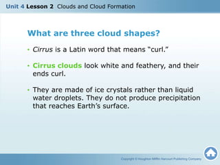 What are three cloud shapes?
• Cirrus is a Latin word that means “curl.”
• Cirrus clouds look white and feathery, and their
ends curl.
• They are made of ice crystals rather than liquid
water droplets. They do not produce precipitation
that reaches Earth’s surface.
Copyright © Houghton Mifflin Harcourt Publishing Company
Unit 4 Lesson 2 Clouds and Cloud Formation
 