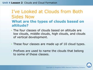 I’ve Looked at Clouds from Both
Sides Now
Copyright © Houghton Mifflin Harcourt Publishing Company
What are the types of clouds based on
altitude?
• The four classes of clouds based on altitude are
low clouds, middle clouds, high clouds, and clouds
of vertical development.
• These four classes are made up of 10 cloud types.
• Prefixes are used to name the clouds that belong
to some of these classes.
Unit 4 Lesson 2 Clouds and Cloud Formation
 