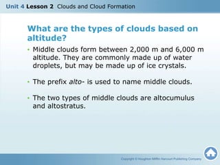 What are the types of clouds based on
altitude?
• Middle clouds form between 2,000 m and 6,000 m
altitude. They are commonly made up of water
droplets, but may be made up of ice crystals.
• The prefix alto- is used to name middle clouds.
• The two types of middle clouds are altocumulus
and altostratus.
Copyright © Houghton Mifflin Harcourt Publishing Company
Unit 4 Lesson 2 Clouds and Cloud Formation
 