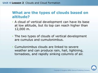What are the types of clouds based on
altitude?
• A cloud of vertical development can have its base
at low altitude, but its top can reach higher than
12,000 m.
• The two types of clouds of vertical development
are cumulus and cumulonimbus.
• Cumulonimbus clouds are linked to severe
weather and can produce rain, hail, lightning,
tornadoes, and rapidly sinking columns of air.
Copyright © Houghton Mifflin Harcourt Publishing Company
Unit 4 Lesson 2 Clouds and Cloud Formation
 