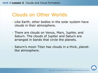 Unit 4 Lesson 2 Clouds and Cloud Formation
Clouds on Other Worlds
Copyright © Houghton Mifflin Harcourt Publishing Company
• Like Earth, other bodies in the solar system have
clouds in their atmosphere.
• There are clouds on Venus, Mars, Jupiter, and
Saturn. The clouds of Jupiter and Saturn are
arranged in bands that circle the planets.
• Saturn’s moon Titan has clouds in a thick, planet-
like atmosphere.
 