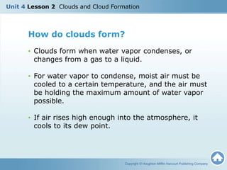 How do clouds form?
• Clouds form when water vapor condenses, or
changes from a gas to a liquid.
• For water vapor to condense, moist air must be
cooled to a certain temperature, and the air must
be holding the maximum amount of water vapor
possible.
• If air rises high enough into the atmosphere, it
cools to its dew point.
Copyright © Houghton Mifflin Harcourt Publishing Company
Unit 4 Lesson 2 Clouds and Cloud Formation
 