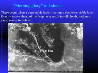 “Morning glory” roll clouds
These occur when a deep stable layer overruns a shallower stable layer.
Gravity waves ahead of the deep layer result in roll clouds, and may
cause severe turbulence.
λ ~1000 km
 