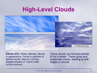 ENVI 1400 : Meteorology and Forecasting 14
High-Level Clouds
Cirrus (Ci): White, delicate, fibrous
in appearance. Forms in patches or
narrow bands. May for comma-
shaped streaks or “mare’s tails”
(cirrus uncinus)
Cirrus clouds are formed entirely
of ice crystals. These grow and
evaporate slowly, leading to soft
edges to clouds.
 