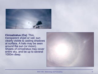 ENVI 1400 : Meteorology and Forecasting 15
Cirrostratus (Cs): Thin,
transparent sheet or veil; sun
clearly visible & casting shadows
at surface. A halo may be seen
around the sun (or moon).
Sheets of cirrostratus may cover
entire sky, and be up to several
1000m deep.
 
