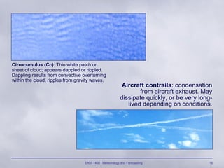 ENVI 1400 : Meteorology and Forecasting 16
Cirrocumulus (Cc): Thin white patch or
sheet of cloud; appears dappled or rippled.
Dappling results from convective overturning
within the cloud, ripples from gravity waves.
Aircraft contrails: condensation
from aircraft exhaust. May
dissipate quickly, or be very long-
lived depending on conditions.
 