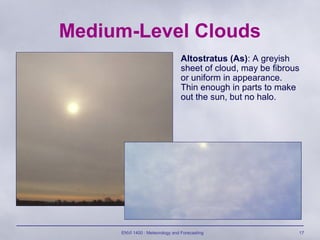 ENVI 1400 : Meteorology and Forecasting 17
Medium-Level Clouds
Altostratus (As): A greyish
sheet of cloud, may be fibrous
or uniform in appearance.
Thin enough in parts to make
out the sun, but no halo.
 