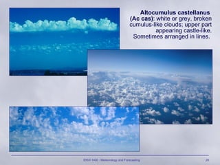 ENVI 1400 : Meteorology and Forecasting 20
Altocumulus castellanus
(Ac cas): white or grey, broken
cumulus-like clouds; upper part
appearing castle-like.
Sometimes arranged in lines.
 
