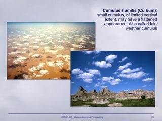ENVI 1400 : Meteorology and Forecasting 23
Cumulus humilis (Cu hum):
small cumulus, of limited vertical
extent, may have a flattened
appearance. Also called fair-
weather cumulus
 