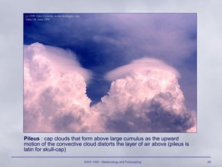 ENVI 1400 : Meteorology and Forecasting 26
Pileus : cap clouds that form above large cumulus as the upward
motion of the convective cloud distorts the layer of air above (pileus is
latin for skull-cap)
 