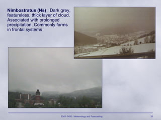 ENVI 1400 : Meteorology and Forecasting 35
Nimbostratus (Ns) : Dark grey,
featureless, thick layer of cloud.
Associated with prolonged
precipitation. Commonly forms
in frontal systems
 