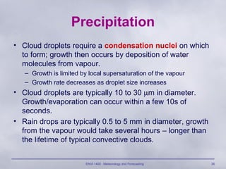 ENVI 1400 : Meteorology and Forecasting 36
Precipitation
• Cloud droplets require a condensation nuclei on which
to form; growth then occurs by deposition of water
molecules from vapour.
– Growth is limited by local supersaturation of the vapour
– Growth rate decreases as droplet size increases
• Cloud droplets are typically 10 to 30 µm in diameter.
Growth/evaporation can occur within a few 10s of
seconds.
• Rain drops are typically 0.5 to 5 mm in diameter, growth
from the vapour would take several hours – longer than
the lifetime of typical convective clouds.
 