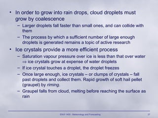 ENVI 1400 : Meteorology and Forecasting 37
• In order to grow into rain drops, cloud droplets must
grow by coalescence
– Larger droplets fall faster than small ones, and can collide with
them
– The process by which a sufficient number of large enough
droplets is generated remains a topic of active research
• Ice crystals provide a more efficient process
– Saturation vapour pressure over ice is less than that over water
⇒ ice crystals grow at expense of water droplets
– If ice crystal touches a droplet, the droplet freezes
– Once large enough, ice crystals – or clumps of crystals – fall
past droplets and collect them. Rapid growth of soft hail pellet
(graupel) by riming.
– Graupel falls from cloud, melting before reaching the surface as
rain
 