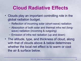 ENVI 1400 : Meteorology and Forecasting 38
Cloud Radiative Effects
• Clouds play an important controlling role in the
global radiation budget.
– Reflection of incoming solar (short-wave) radiation
– Absorption of both solar and thermal infra red (long-
wave) radiation (incoming & outgoing)
– Emission of infra red radiation (up and down)
• The altitude, type, and thickness of cloud, along
with that of clouds above & below determines
whether the local net effect is to warm or cool
the air & surface below.
 