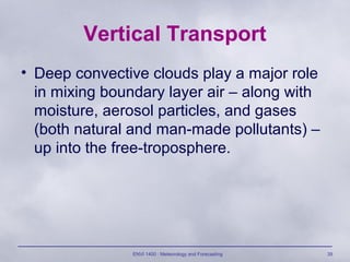 ENVI 1400 : Meteorology and Forecasting 39
Vertical Transport
• Deep convective clouds play a major role
in mixing boundary layer air – along with
moisture, aerosol particles, and gases
(both natural and man-made pollutants) –
up into the free-troposphere.
 
